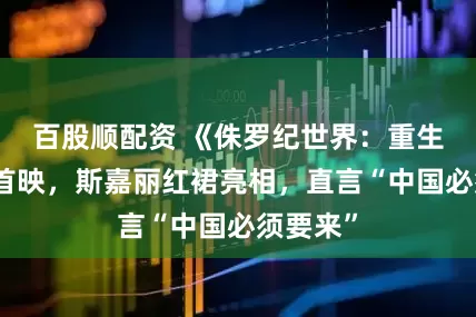百股顺配资 《侏罗纪世界：重生》中国首映，斯嘉丽红裙亮相，直言“中国必须要来”