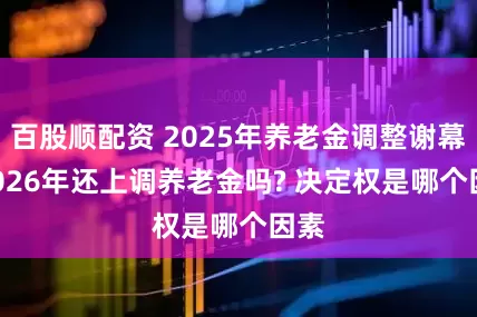 百股顺配资 2025年养老金调整谢幕, 2026年还上调养老金吗? 决定权是哪个因素