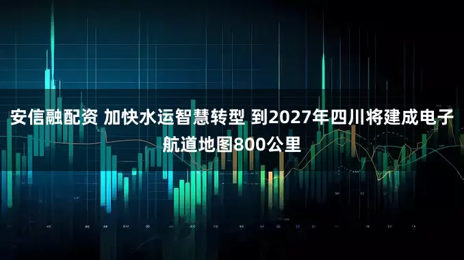 安信融配资 加快水运智慧转型 到2027年四川将建成电子航道地图800公里