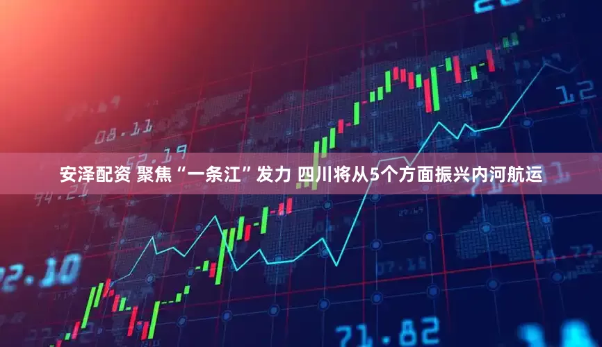 安泽配资 聚焦“一条江”发力 四川将从5个方面振兴内河航运