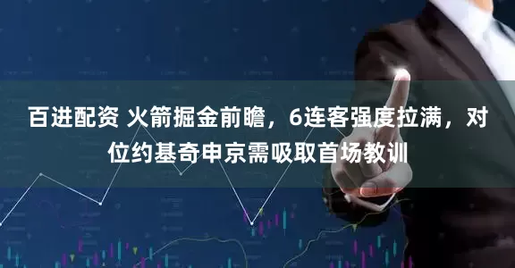 百进配资 火箭掘金前瞻，6连客强度拉满，对位约基奇申京需吸取首场教训
