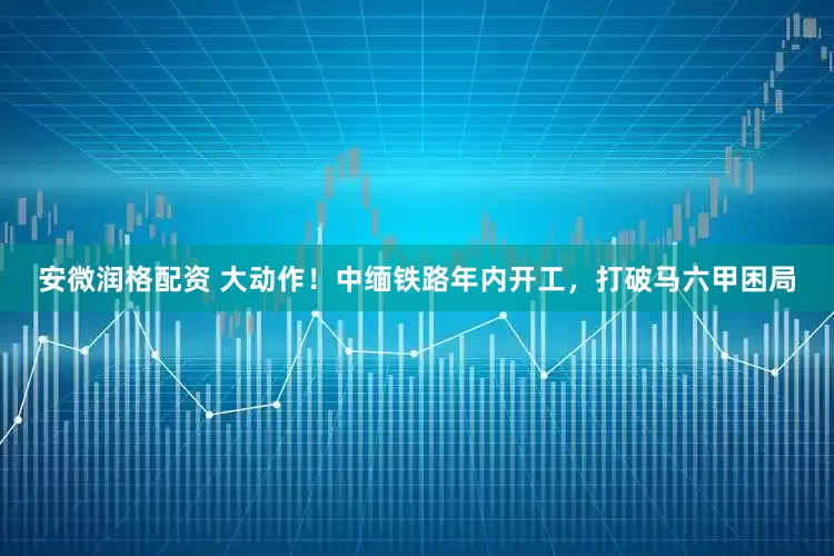 安微润格配资 大动作！中缅铁路年内开工，打破马六甲困局